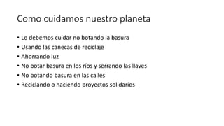 Como cuidamos nuestro planeta
• Lo debemos cuidar no botando la basura
• Usando las canecas de reciclaje
• Ahorrando luz
• No botar basura en los ríos y serrando las llaves
• No botando basura en las calles
• Reciclando o haciendo proyectos solidarios