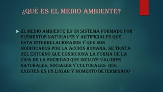 ¿Qué es el medio ambiente?
El medio ambiente es un sistema formado por
elementos naturales y artificiales que
esta interrelacionados y que son
modificados por la acción humana. Se trata
del entorno que condiciona la forma de la
vida de la sociedad que incluye valores
naturales, sociales y culturales que
existen en un lugar y momento determinado.