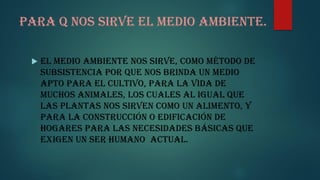 Para q nos sirve el medio ambiente.
El medio ambiente nos sirve, como método de
subsistencia por que nos brinda un medio
apto para el cultivo, para la vida de
muchos animales, los cuales al igual que
las plantas nos sirven como un alimento, y
para la construcción o edificación de
hogares para las necesidades básicas que
exigen un ser humano actual.