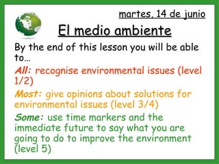 El medio ambiente By the end of this lesson you will be able to… All:  recognise environmental issues (level 1/2) Most:  give opinions about solutions for environmental issues (level 3/4) Some:  use time markers and the immediate future to say what you are going to do to improve the environment (level 5) martes, 14 de junio 