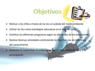  Motivar a los niños a través de las tics al cuidado del medio ambiente
 Utilizar las tics como estrategias educativas en el aula de clase.
 Clasificar los diferentes programas según las afinidades de los estudiantes.
 Realizar diversas actividades estimulando las distintas vías de obtención
del conocimiento.
 Fomentar la creatividad, la unión del grupo, el intercambio de ideas y la
participación
 