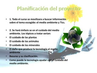 • 1. Todo el curso se movilizara a buscar información
sobre el tema escogido: el medio ambiente y Tics.
• 2. Se hará énfasis se en el cuidado del medio
ambiente. Los tópicos a tratar serian:
• El cuidado de las plantas
• El cuidado de los animales
• El cuidado de los minerales
• El daño que produce la tecnología al medio
ambiente
• Basuras y su clasificación.
• Como puede la tecnología ayudar con el cuidado del
medio ambiente.
 