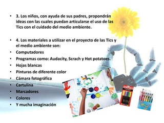 • 3. Los niños, con ayuda de sus padres, propondrán
ideas con las cuales puedan articularse el uso de las
Tics con el cuidado del medio ambiente.
• 4. Los materiales a utilizar en el proyecto de las Tics y
el medio ambiente son:
• Computadores
• Programas como: Audacity, Scrach y Hot potatoes.
• Hojas blancas
• Pinturas de diferente color
• Cámara fotográfica
• Cartulina
• Marcadores
• Colores
• Y mucha imaginación
 