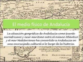 El medio físico de Andalucía
La situación geográfica de Andalucía como puente
euroafricano y nexo marítimo entre el océano Atlántico
y el mar Mediterráneo ha convertido a Andalucía en
una encrucijada cultural a lo largo de la historia.

 