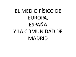 EL MEDIO FÍSICO DE
      EUROPA,
      ESPAÑA
Y LA COMUNIDAD DE
      MADRID
 