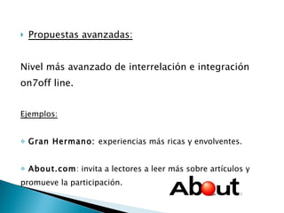 Propuestas avanzadas: Nivel más avanzado de interrelación e integración  on7off line. Ejemplos: Gran Hermano:  experiencias más ricas y envolventes. About.com : invita a lectores a leer más sobre artículos y  promueve la participación. 