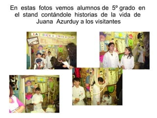 En  estas  fotos  vemos  alumnos de  5º grado  en  el  stand  contándole  historias  de  la  vida  de  Juana  Azurduy a los visitantes 