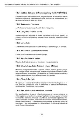 REGLAMENTO NACIONAL DE INSTALACIONES SANITARIAS DOMICILIARIAS
22
1.1.24 Instituto Boliviano de Normalización y Calidad (IBNORCA)
Entidad Nacional de Normalización, responsable de la elaboración de las
normas bolivianas de materiales y equipos, así como de establecer los pro-
cedimientos de certificación de calidad.
1.1.25 Lavamanos / Lavatorio
Artefacto sanitario destinado al lavado de manos y cara.
1.1.26 Lavaplatos / Pila de cocina
Artefacto sanitario destinado al lavado de utensilios de cocina, vajilla y si-
milares, así como del lavado y preparación de alimentos para el consumo
humano.
1.1.27 Lavandería
Artefacto sanitario destinado al lavado de ropa y los estropajos de limpieza.
1.1.28 Máquina de lavar ropa / Lavadora
Equipo o máquina destinada al lavado de ropa.
1.1.29 Máquina de lavar platos
Máquina destinada al lavado de utensilios y menaje de cocina.
1.1.30 Ministerio de Medio Ambiente y Agua (MMAyA)
Ministerio encargado de diseñar y ejecutar políticas, normas, planes, progra-
mas y proyectos par la conservación, adaptación y aprovechamiento susten-
table de recursos ambientales y el desarrollo de los sectores de saneamien-
to básico y riego aplicando un efoque integral de cuencas.
1.1.31	Pileta de Servicio
Receptáculo o receptor destinado a usos de mantenimiento, limpieza de pi-
sos, parqueos y tareas de aseo de ambientes en edificios multifamiliares,
institucionales, comerciales o industriales.
1.1.32	 Red pública de alcantarillado sanitario
Son aquellas obras civiles de infraestructura que son componentes de un
sistema público de recolección, transporte y tratamiento de aguas residuales.
Comprenden las redes primarias, secundarias, cámaras de inspección, emi-
sarios, colectores primarios, colectores secundarios, estaciones de bombeo,
plantas de tratamiento y conexiones domiciliarias de recolección de aguas
residuales. Estas instalaciones son administradas, operadas y mantenidas
por la Entidad Competente.
 
