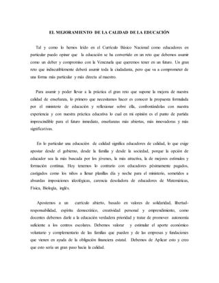 EL MEJORAMIENTO DE LA CALIDAD DE LA EDUCACIÓN 
Tal y como lo hemos leído en el Currículo Básico Nacional como educadores en 
particular puedo opinar que la educación se ha convertido en un reto que debemos asumir 
como un deber y compromiso con la Venezuela que queremos tener en un futuro. Un gran 
reto que indiscutiblemente deberá asumir toda la ciudadanía, pero que va a comprometer de 
una forma más particular y más directa al maestro. 
Para asumir y poder llevar a la práctica el gran reto que supone la mejora de nuestra 
calidad de enseñanza, lo primero que necesitamos hacer es conocer la propuesta formulada 
por el ministerio de educación y reflexionar sobre ella, confrontándolas con nuestra 
experiencia y con nuestra práctica educativa lo cual en mi opinión es el punto de partida 
imprescindible para el futuro inmediato, enseñanzas más abiertas, más innovadoras y más 
significativas. 
En lo particular una educación de calidad significa educadores de calidad, lo que exige 
apostar desde el gobierno, desde la familia y desde la sociedad, porque la opción de 
educador sea la más buscada por los jóvenes, la más atractiva, la de mejores estímulos y 
formación continua. Hoy tenemos lo contrario con educadores pésimamente pagados, 
castigados como los niños a llenar planillas día y noche para el ministerio, sometidos a 
absurdas imposiciones ideológicas, carencia desoladora de educadores de Matemáticas, 
Física, Biología, inglés. 
Apostemos a un currículo abierto, basado en valores de solidaridad, libertad-responsabilidad, 
espíritu democrático, creatividad personal y emprendimiento, como 
docentes debemos darle a la educación verdadera prioridad y tratar de promover autonomía 
suficiente a los centros escolares. Debemos valorar y estimular el aporte económico 
voluntario y complementario de las familias que pueden y de las empresas y fundaciones 
que vienen en ayuda de la obligación financiera estatal. Debemos de Aplicar esto y creo 
que esto sería un gran paso hacia la calidad. 
 