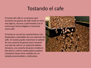Tostando el cafe
El tueste del café es un proceso que
convierte los granos de café verde en otros
mas ligeros, oscuros y perfumados con el
aroma que hemos llegado a reconocer
como café.
El tueste es una de las características más
destacadas y deseables de una selección de
café. Un tueste puede maximizar la calidad
de una cosecha de granos para convertir
una taza de café en un exquisito deleite.
Inclusive, una cosecha de grano mediocre
(de altura y cultivo inadecuados) pudiera
rescatarse hasta cierta medida con un
tostado preconcebido y meticuloso.
 