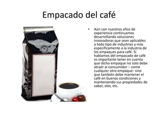 Empacado del café
• Aún con nuestros años de
experiencia continuamos
desarrollando soluciones
innovadoras que sean aplicables
a todo tipo de industrias y más
específicamente a la industria de
los empaques para café. Si
hablamos del empacado de café
es importante tener en cuenta
que dicho empaque no solo debe
atraer al consumidor – como
cualquier otro empaque- sino
que también debe mantener el
café en buenas condiciones y
manteniendo sus propiedades de
sabor, olor, etc.
 