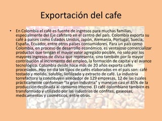 Exportación del cafe
• En Colombia el café es fuente de ingresos para muchas familias,
especialmente del Eje cafetero en el centro del país. Colombia exporta su
café a países como Estados Unidos, Japón, Alemania, Portugal, Suecia,
España, Ecuador, entre otros países consumidores. Para un país como
Colombia, en proceso de desarrollo económico, es ventajoso comercializar
productos que tengan el mayor valor agregado posible, no solo por los
mayores ingresos de divisa que representa, sino también por la mayor
contribución al incremento del empleo, la formación de capital y el avance
tecnológico. Colombia desde hace más de 20 años exporta cafés
procesados. Hoy en día los tipos de cafés elaborados en el país son: café
tostado y molido, soluble, liofilizado y extracto de café. La industria
torrefactora la constituyen alrededor de 129 empresas, 12 de las cuales
prácticamente conforman "la gran industria" y manejan casi el 85% de la
producción destinada al consumo interno. El café colombiano también es
transformado y utilizado por las industrias de confites, gaseosas,
medicamentos y cosméticos, entre otros.
 