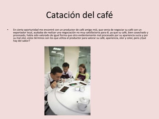 Catación del café
• En cierta oportunidad me encontré con un productor de café amigo mió, que venia de negociar su café con un
exportador local, acababa de realizar una negociación no muy satisfactoria para él, ya que su café, bien cosechado y
procesado, había sido valorado de igual forma que otro evidentemente mal procesado por su apariencia sucia y por
su mal olor, estos términos son los que utiliza el productor para valorar su café, apariencia, olor y color, pero ¿Qué
hay del sabor?
 