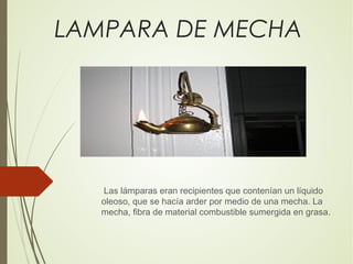 LAMPARA DE MECHA
Las lámparas eran recipientes que contenían un líquido
oleoso, que se hacía arder por medio de una mecha. La
mecha, fibra de material combustible sumergida en grasa.
 