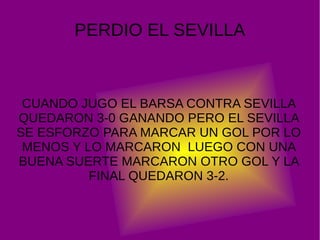 PERDIO EL SEVILLA
CUANDO JUGO EL BARSA CONTRA SEVILLA
QUEDARON 3-0 GANANDO PERO EL SEVILLA
SE ESFORZO PARA MARCAR UN GOL POR LO
MENOS Y LO MARCARON LUEGO CON UNA
BUENA SUERTE MARCARON OTRO GOL Y LA
FINAL QUEDARON 3-2.