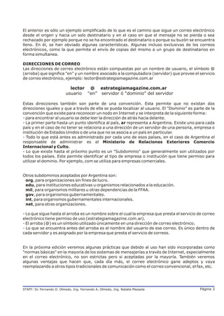 El anterior es sólo un ejemplo simplificado de lo que es el camino que sigue un correo electrónico
desde el origen y hacia un solo destinatario y en el caso en que el mensaje no se pierda o sea
rechazado por ejemplo porque no se ha encontrado el destinatario o porque su buzón se encuentra
lleno. En él, se han obviado algunas características. Algunas incluso exclusivas de los correos
electrónicos, como la que permite el envío de copias del mismo a un grupo de destinatarios en
forma simultanea.

DIRECCIONES DE CORREO
Las direcciones de correo electrónico están compuestas por un nombre de usuario, el símbolo @
(arroba) que significa "en" y un nombre asociado a la computadora (servidor) que provee el servicio
de correo electrónico, ejemplo: lector@estrategiamagazine.com.ar

                            lector @ estrategiamagazine.com.ar
                          usuario “en” servidor ó “dominio” del servidor

Estas direcciones también son parte de una convención. Esta permite que no existan dos
direcciones iguales y que a través de ella se pueda localizar al usuario. El "Dominio" es parte de la
convención que existe para reconocer un nodo en Internet y se interpreta de la siguiente forma:
- para encontrar al usuario se debe leer la dirección de atrás hacia delante.
- La primer parte hasta un punto identifica al país, ar representa a Argentina. Existe uno para cada
país y en el caso de no tener se relaciona a una dirección de un servidor de una persona, empresa o
institución de Estados Unidos o de una que no se asocia a un país en particular.
- Todo lo que está antes es administrado por cada uno de esos países, en el caso de Argentina el
responsable de administrar es el Ministerio de Relaciones Exteriores Comercio
Internacional y Culto.
- Lo que existe hasta el próximo punto es un "Subdominio" que generalmente son utilizados por
todos los países. Este permite identificar al tipo de empresa o institución que tiene permiso para
utilizar el dominio. Por ejemplo, com se utiliza para empresas comerciales.


Otros subdominios aceptados por Argentina son:
 org, para organizaciones sin fines de lucro.
 edu, para instituciones educativas u organismos relacionados a la educación.
 mil, para organismos militares u otras dependencias de la FFAA.
 gov, para organismos gubernamentales.
 int, para organismos gubernamentales internacionales.
 net, para otras organizaciones.

- Lo que sigue hasta el arroba es un nombre sobre el cual la empresa que presta el servicio de correo
electrónico tiene permiso de uso (estrategiamagazine.com.ar).
- El arroba (@) es un símbolo utilizado únicamente en una dirección de correo electrónico.
- Lo que se encuentra antes del arroba es el nombre del usuario de ese correo. Es único dentro de
cada servidor y es asignado por la empresa que presta el servicio de correos.


En la próxima edición veremos algunas prácticas que debido al uso han sido incorporadas como
"normas básicas" en la mayoría de los sistemas de mensajerías a través de Internet, especialmente
en el correo electrónico, no son estrictas pero si aceptadas por la mayoría. También veremos
algunas ventajas que hacen que, cada día más, el correo electrónico gane adeptos y vaya
reemplazando a otros tipos tradicionales de comunicación como el correo convencional, el fax, etc.




STAFF: Dr Fernando O. Olmedo, Ing. Fernando A. Olmedo, Ing. Natalia Plazaola
        .                                                                                    Página 3
 