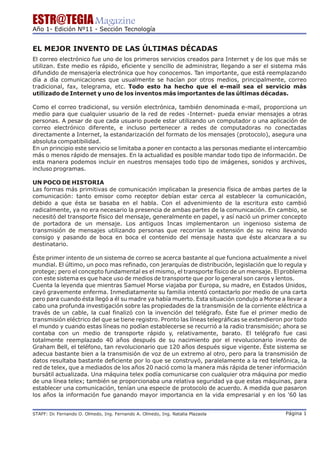 ESTR@TEGIA Magazine
Año 1- Edición Nº11 - Sección Tecnología


EL MEJOR INVENTO DE LAS ÚLTIMAS DÉCADAS
El correo electrónico fue uno de los primeros servicios creados para Internet y de los que más se
utilizan. Este medio es rápido, eficiente y sencillo de administrar, llegando a ser el sistema más
difundido de mensajería electrónica que hoy conocemos. Tan importante, que está reemplazando
día a día comunicaciones que usualmente se hacían por otros medios, principalmente, correo
tradicional, fax, telegrama, etc. Todo esto ha hecho que el e-mail sea el servicio más
utilizado de Internet y uno de los inventos más importantes de las últimas décadas.

Como el correo tradicional, su versión electrónica, también denominada e-mail, proporciona un
medio para que cualquier usuario de la red de redes -Internet- pueda enviar mensajes a otras
personas. A pesar de que cada usuario puede estar utilizando un computador o una aplicación de
correo electrónico diferente, e incluso pertenecer a redes de computadoras no conectadas
directamente a Internet, la estandarización del formato de los mensajes (protocolo), asegura una
absoluta compatibilidad.
En un principio este servicio se limitaba a poner en contacto a las personas mediante el intercambio
más o menos rápido de mensajes. En la actualidad es posible mandar todo tipo de información. De
esta manera podemos incluir en nuestros mensajes todo tipo de imágenes, sonidos y archivos,
incluso programas.

UN POCO DE HISTORIA
Las formas más primitivas de comunicación implicaban la presencia física de ambas partes de la
comunicación: tanto emisor como receptor debían estar cerca al establecer la comunicación,
debido a que ésta se basaba en el habla. Con el advenimiento de la escritura esto cambió
radicalmente, ya no era necesario la presencia de ambas partes de la comunicación. En cambio, se
necesitó del transporte físico del mensaje, generalmente en papel, y así nació un primer concepto
de portadora de un mensaje. Los antiguos Incas implementaron un ingenioso sistema de
transmisión de mensajes utilizando personas que recorrían la extensión de su reino llevando
consigo y pasando de boca en boca el contenido del mensaje hasta que éste alcanzara a su
destinatario.

Éste primer intento de un sistema de correo se acerca bastante al que funciona actualmente a nivel
mundial. El último, un poco mas refinado, con jerarquías de distribución, legislación que lo regula y
protege; pero el concepto fundamental es el mismo, el transporte físico de un mensaje. El problema
con este sistema es que hace uso de medios de transporte que por lo general son caros y lentos.
Cuenta la leyenda que mientras Samuel Morse viajaba por Europa, su madre, en Estados Unidos,
cayó gravemente enferma. Inmediatamente su familia intentó contactarlo por medio de una carta
pero para cuando ésta llegó a él su madre ya había muerto. Esta situación condujo a Morse a llevar a
cabo una profunda investigación sobre las propiedades de la transmisión de la corriente eléctrica a
través de un cable, la cual finalizó con la invención del telégrafo. Éste fue el primer medio de
transmisión eléctrico del que se tiene registro. Pronto las líneas telegráficas se extendieron por todo
el mundo y cuando estas líneas no podían establecerse se recurrió a la radio transmisión; ahora se
contaba con un medio de transporte rápido y, relativamente, barato. El telégrafo fue casi
totalmente reemplazado 40 años después de su nacimiento por el revolucionario invento de
Graham Bell, el teléfono, tan revolucionario que 120 años después sigue vigente. Éste sistema se
adecua bastante bien a la transmisión de voz de un extremo al otro, pero para la transmisión de
datos resultaba bastante deficiente por lo que se construyó, paralelamente a la red telefónica, la
red de telex, que a mediados de los años 20 nació como la manera más rápida de tener información
bursátil actualizada. Una máquina telex podía comunicarse con cualquier otra máquina por medio
de una línea telex; también se proporcionaba una relativa seguridad ya que estas máquinas, para
establecer una comunicación, tenían una especie de protocolo de acuerdo. A medida que pasaron
los años la información fue ganando mayor importancia en la vida empresarial y en los '60 las


STAFF: Dr Fernando O. Olmedo, Ing. Fernando A. Olmedo, Ing. Natalia Plazaola
        .                                                                                      Página 1
 