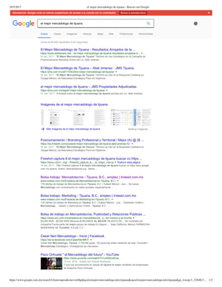 10/5/2017 el mejor mercadologo de tijuana - Buscar con Google
https://www.google.com.mx/search?client=opera&site=webhp&q=el+mejor+mercadologo+de+tijuana&oq=el+mejor+mercadologo+de+tijuana&gs_l=serp.3...52640.5… 1/2
Advertencia: Google evitó un intento sospechoso de acceso a tu cuenta con tu contraseña. Revisar la actividad ahora ×
Cerca de 65,400 resultados (0.67 segundos) 
Imágenes de el mejor mercadologo de tijuana
Más imágenes de el mejor mercadologo de tijuana Notificar imágenes
El Mejor Mercadologo de Tijuana ­ Resultados Arrojados de la ...
https://www.slideshare.net/.../el­mejor­mercadologo­de­tijuana­resultados­arrojados­d...
24 abr. 2017 ­ "El Mejor Mercadólogo de Tijuana" Término de Uso Estratégico en la Campaña de
Posicionamiento Branding Online del Lic. Abel Jiménez ...
El Mejor Mercadólogo de Tijuana – Abel Jimenez · JMS Tijuana
https://jms.com.mx/2017/04/24/el­mejor­mercadologo­de­tijuana/
24 abr. 2017 ­ “El Mejor Mercadólogo de Tijuana” Término de Uso en la Búsqueda Cotidiana en
Google México, de Naturaleza Estratégica Para los Objetivos ...
el mejor mercadologo de tijuana – JMS Propiedades Adjudicadas
https://jms.com.mx/tag/el­mejor­mercadologo­de­tijuana/
31 mar. 2017 ­ Entradas sobre el mejor mercadologo de tijuana escritas por Lic. Abel Jiménez.
Posicionamiento / Branding Profesional y Territorial / Mejor (A) @ (B ...
https://es.linkedin.com/pulse/el­mejor­mercadólogo­de­tijuana­abel­jimenez­lic­
24 abr. 2017 ­ "El Mejor Mercadólogo de Tijuana" Término de Uso en la Búsqueda Cotidiana en
Google México, de Naturaleza Estratégica Para los Objetivos ...
Fireshot capture 8 el mejor mercadologo de tijuana buscar co https ...
https://issuu.com/...org/.../fireshot_capture_8_­_el_mejor_merca Traducir esta página
16 abr. 2017 ­ Title: Fireshot capture 8 el mejor mercadologo de tijuana buscar co https www google
com mx search, Author: Mercadotecnia.org , Name: ...
Bolsa trabajo: Mercadotecnia ­ Tijuana, B.C., empleo | Indeed.com.mx
www.indeed.com.mx/Empleos­de­Mercadotecnia­en­Tijuana,­B.C.
179 ofertas de trabajo de Mercadotecnia en Tijuana, B.C. | Indeed México ­ una ... Se busca
Mercadólogo con conocimiento en redes sociales, especialmente ...
Bolsa trabajo: Marketing ­ Tijuana, B.C., empleo | Indeed.com.mx
www.indeed.com.mx/Empleos­de­Marketing­en­Tijuana,­B.C.
135 ofertas de trabajo de Marketing en Tijuana, B.C. | Indeed México ­ una ... Diseñador Gráfico /
Mercadologo ... Diseño y Optimizacion Online ­ Tijuana, B.C. ...
Bolsa de trabajo en Mercadotecnia, Publicidad y Relaciones Públicas ...
https://www.occ.com.mx/empleos­en­mercadotecnia...y.../en­mexico­y­el­mundo
$5,000 MXN ­ $9,000 MXN Mensual BUSCAMOS AL MEJOR TALENTO EN ... No mostrado por
compañía Forma parte del mejor equipo de trabajo En Seguro .... Baja California, México FARMACIAS
MODERNAS DE TIJUANA, S.A.DE C.V. ...
Cesar Neri Mercadologo ­ Inicio | Facebook
https://es­la.facebook.com/CesarNeriMKT/
Cesar Neri Mercadologo, Tijuana. 2.704 Me gusta · 63 personas están hablando de esto. Consultor ­
Mercadólogo Estrategico, Investigación de mercados....
Paco Orihuela " el Mercadólogo del futuro" ­ YouTube
https://www.youtube.com/watch?v=uc62fyvsEsw
19 nov. 2016 ­ Subido por Andres Rodriguez
Y que nos encontramos en playas de tijuana al mejor vendedor de empanadas
de Acapulco Paco Orihuela ...► 6:05
Todos Videos Imágenes Noticias Maps Más Preferencias Herramientas
el mejor mercadologo de tijuana
 