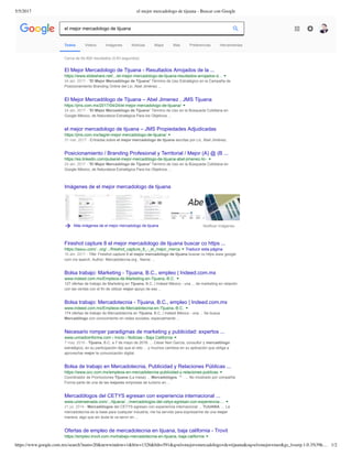 5/5/2017 el mejor mercadologo de tijuana - Buscar con Google
https://www.google.com.mx/search?num=20&newwindow=1&biw=1326&bih=591&q=el+mejor+mercadologo+de+tijuana&oq=el+mejor+mer&gs_l=serp.1.0.35i39k… 1/2
Cerca de 64,800 resultados (0.83 segundos) 
Imágenes de el mejor mercadologo de tijuana
Más imágenes de el mejor mercadologo de tijuana Notificar imágenes
El Mejor Mercadologo de Tijuana ­ Resultados Arrojados de la ...
https://www.slideshare.net/.../el­mejor­mercadologo­de­tijuana­resultados­arrojados­d...
24 abr. 2017 ­ "El Mejor Mercadólogo de Tijuana" Término de Uso Estratégico en la Campaña de
Posicionamiento Branding Online del Lic. Abel Jiménez ...
El Mejor Mercadólogo de Tijuana – Abel Jimenez . JMS Tijuana
https://jms.com.mx/2017/04/24/el­mejor­mercadologo­de­tijuana/
24 abr. 2017 ­ “El Mejor Mercadólogo de Tijuana” Término de Uso en la Búsqueda Cotidiana en
Google México, de Naturaleza Estratégica Para los Objetivos ...
el mejor mercadologo de tijuana – JMS Propiedades Adjudicadas
https://jms.com.mx/tag/el­mejor­mercadologo­de­tijuana/
31 mar. 2017 ­ Entradas sobre el mejor mercadologo de tijuana escritas por Lic. Abel Jiménez.
Posicionamiento / Branding Profesional y Territorial / Mejor (A) @ (B ...
https://es.linkedin.com/pulse/el­mejor­mercadólogo­de­tijuana­abel­jimenez­lic­
24 abr. 2017 ­ "El Mejor Mercadólogo de Tijuana" Término de Uso en la Búsqueda Cotidiana en
Google México, de Naturaleza Estratégica Para los Objetivos ...
Fireshot capture 8 el mejor mercadologo de tijuana buscar co https ...
https://issuu.com/...org/.../fireshot_capture_8_­_el_mejor_merca Traducir esta página
16 abr. 2017 ­ Title: Fireshot capture 8 el mejor mercadologo de tijuana buscar co https www google
com mx search, Author: Mercadotecnia.org , Name: ...
Bolsa trabajo: Marketing ­ Tijuana, B.C., empleo | Indeed.com.mx
www.indeed.com.mx/Empleos­de­Marketing­en­Tijuana,­B.C.
127 ofertas de trabajo de Marketing en Tijuana, B.C. | Indeed México ­ una ... de marketing en relación
con las ventas con el fin de utilizar mejor apoyo de ese ...
Bolsa trabajo: Mercadotecnia ­ Tijuana, B.C., empleo | Indeed.com.mx
www.indeed.com.mx/Empleos­de­Mercadotecnia­en­Tijuana,­B.C.
174 ofertas de trabajo de Mercadotecnia en Tijuana, B.C. | Indeed México ­ una ... Se busca
Mercadólogo con conocimiento en redes sociales, especialmente ...
Necesario romper paradigmas de marketing y publicidad: expertos ...
www.uniradioinforma.com › Inicio › Noticias › Baja California
7 may. 2016 ­ Tijuana, B.C. a 7 de mayo de 2016. ... César Neri García, consultor y mercadólogo
estratégico, en su participación dijo que el reto ... y muchos cambios en su aplicación que obliga a
aprovechar mejor la comunicación digital.
Bolsa de trabajo en Mercadotecnia, Publicidad y Relaciones Públicas ...
https://www.occ.com.mx/empleos­en­mercadotecnia­publicidad­y­relaciones­publicas
Coordinador de Promociones Tijuana (La mesa) ... Mercadológos. ** . ... No mostrado por compañía
Forma parte de una de las mejores empresas de turismo en ...
Mercadólogos del CETYS egresan con experiencia internacional ...
www.uniensenada.com/.../tijuana/.../mercadologos­del­cetys­egresan­con­experiencia­...
21 jul. 2014 ­ Mercadólogos del CETYS egresan con experiencia internacional ... TIJUANA. ... La
mercadotecnia es la base para cualquier industria, me ha servido para expresarme de una mejor
manera, algo que sin duda te va servir en ...
Ofertas de empleo de mercadotecnia en tijuana, baja california ­ Trovit
https://empleo.trovit.com.mx/trabajo­mercadotecnia­en­tijuana,­baja­california
Todos Videos Imágenes Noticias Maps Más Preferencias Herramientas
el mejor mercadologo de tijuana
 