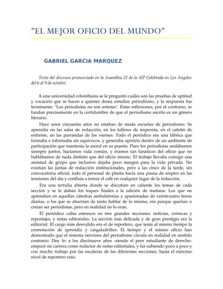 quot;EL MEJOR OFICIO DEL MUNDOquot;


       GABRIEL GARCIA MARQUEZ


     Texto del discruso pronunciado en la Asamblea 52 de la SIP Celebrada en Los Angeles
del 6 al 9 de octubre.

     A una universidad colombiana se le preguntó cuáles son las pruebas de aptitud
y vocación que se hacen a quienes desea estudiar periodismo, y la respuesta fue
terminante: quot;Los periodistas no son artistasquot;. Estas reflexiones, por el contrario, se
fundan precisamente en la certidumbre de que el periodismo escrito es un género
literario.
     Hace unos cincuenta años no estaban de moda escuelas de periodismo. Se
aprendía en las salas de redacción, en los talleres de imprenta, en el cafetín de
enfrente, en las parrandas de los viernes. Todo el periódico era una fábrica que
formaba e informaba sin equívocos, y generaba opinión dentro de un ambiente de
participación que mantenía la moral en su puesto. Pues los periodistas andábamos
siempre juntos, hacíamos vida común, y éramos tan fanáticos del oficio que no
hablábamos de nada distinto que del oficio mismo. El trabajo llevaba consigo una
amistad de grupo que inclusive dejaba poco margen para la vida privada. No
existían las juntas de redacción institucionales, pero a las cinco de la tarde, sin
convocatoria oficial, todo el personal de planta hacía una pausa de respiro en las
tensiones del día y confluía a tomar el café en cualquier lugar de la redacción.
     Era una tertulia abierta donde se discutían en caliente los temas de cada
sección y se le daban los toques finales a la edición de mañana. Los que no
aprendían en aquellas cátedras ambulatorias y apasionadas de veinticuatro horas
diarias, o los que se aburrían de tanto hablar de lo mismo, era porque querían o
creían ser periodistas, pero en realidad no lo eran.
     El periódico cabía entonces en tres grandes secciones: noticias, crónicas y
reportajes, y notas editoriales. La sección más delicada y de gran prestigio era la
editorial. El cargo más desvalido era el de reportero, que tenía al mismo tiempo la
connotación de aprendiz y cargaladrillos. El tiempo y el mismo oficio han
demostrado que el sistema nervioso del periodismo circula en realidad en sentido
contrario. Doy fe: a los diecinueve años -siendo el peor estudiante de derecho-
empecé mi carrera como redactor de notas editoriales, y fui subiendo poco a poco y
con mucho trabajo por las escaleras de las diferentes secciones, hasta el máximo
nivel de reportero raso.
 