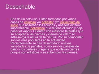 Desechable Son de un solo uso. Están formados por varias capas de celulosa y/o poliéster, y/o poliacrilato de sodio que absorben los líquidos y una tela exterior impermeable (polietileno que retiene el fluido y deja pasar el vapor). Cuentan con elásticos laterales que se adaptan a las piernas y cierres de velcro (o adhesivo)a la altura de la cintura. Por su comodidad son los más populares en la actualidad. Recientemente se han desarrollado nuevas variedades de pañales, como son los pañales de baño y los pañales braguita que no llevan cierres porque son elásticos y se suben por las piernas.
