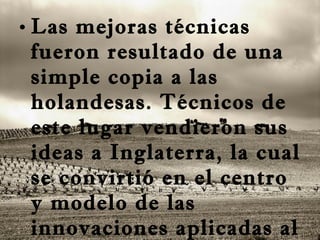 Las mejoras técnicas fueron resultado de una simple copia a las holandesas. Técnicos de este lugar vendieron sus ideas a Inglaterra, la cual se convirtió en el centro y modelo de las innovaciones aplicadas al campo. 