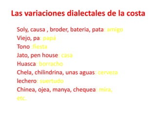 Las variaciones dialectales de la costa
Soly, causa , broder, bateria, pata: amigo
Viejo, pa: papá
Tono :fiesta
Jato, pen ...