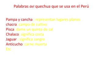 Palabras del quechua que se usa en el Perú
Pampa y cancha : representan lugares planos
chacra: campo de cultivo
Pisca: dam...