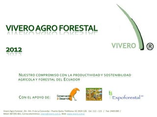 N UESTRO COMPROMISO CON LA PRODUCTIVIDAD Y SOSTENIBILIDAD
               AGRÍCOLA Y FORESTAL DEL E CUADOR




                C ON EL APOYO DE :


Vivero Agro Forestal , Dir.: Km. 9 vía La Concordia – Puerto Quito, Teléfonos: 02 2924-126 Ext. 112 – 115 / Fax: 2469-089 /
Móvil: 087285-061, Correo electrónico: vivero@vivero.ccd.ec, Web: www.vivero.ccd.ec
 