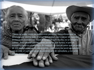 “Tanto mi padre como mi madre eran personas maravillosas que se
desvivían por darme todo el amor que podían, aún a pesar de nuestras
limitaciones económicas. Cuando los perdí sufrí mucho, no se imagina
cuánto. Pero entendí que hay otras personas que nunca, ni por un
momento tuvieron el privilegio de conocer ese tipo de amor que yo recibí
de mis padres y que yo les daba a ellos, y entonces me sentí agradecido
con la vida, el sufrimiento se desvaneció casi de inmediato, y me sentí
mucho mejor”.
 