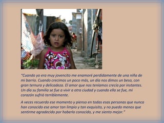 “Cuando yo era muy jovencito me enamoré perdidamente de una niña de
mi barrio. Cuando crecimos un poco más, un día nos dimos un beso, con
gran ternura y delicadeza. El amor que nos teníamos crecía por instantes.
Un día su familia se fue a vivir a otra ciudad y cuando ella se fue, mi
corazón sufrió terriblemente.
A veces recuerdo ese momento y pienso en todas esas personas que nunca
han conocido ese amor tan limpio y tan exquisito, y no puedo menos que
sentirme agradecido por haberlo conocido, y me siento mejor.”
 
