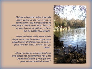 “Así que, mi querido amigo, ¿qué más
podría pedirle yo a la vida, si ya lo he
tenido todo? Y soy muy consciente de
ello, porque cuando me acuerdo, hasta se
me pone la carne de gallina, y créame
que me sucede muy seguido.
Puedo ver la vida, toda, desde lo más
simple, como aquellas palomas que están
jugando junto al estanque con los patos…
¿Qué necesitan ellas? Lo mismo que yo:
¡Nada!
Ellas y yo estamos muy agradecidos al
cielo porque nos ha regalado la vida y nos
permite disfrutarla, y yo sé que muy
pronto usted también lo estará.”
 