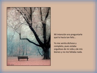Foto: viasork
Mi intención era preguntarle
qué lo hacía tan feliz…
Yo me sentía dichoso y
completo, pues estaba
orgulloso de mi vida y de mis
bienes y no me faltaba nada.
 