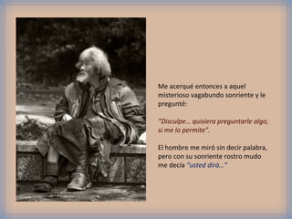 Me acerqué entonces a aquel
misterioso vagabundo sonriente y le
pregunté:
“Disculpe… quisiera preguntarle algo,
si me lo permite”.
El hombre me miró sin decir palabra,
pero con su sonriente rostro mudo
me decía “usted dirá…”
 