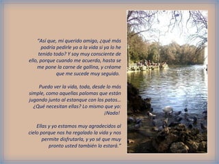 “ Así que, mi querido amigo, ¿qué más podría pedirle yo a la vida si ya lo he tenido todo? Y soy muy consciente de ello, porque cuando me acuerdo, hasta se me pone la carne de gallina, y créame que me sucede muy seguido.  Puedo ver la vida, toda, desde lo más simple, como aquellas palomas que están jugando junto al estanque con los patos… ¿Qué necesitan ellas? Lo mismo que yo: ¡Nada!  Ellas y yo estamos muy agradecidos al cielo porque nos ha regalado la vida y nos permite disfrutarla, y yo sé que muy pronto usted también lo estará.” 