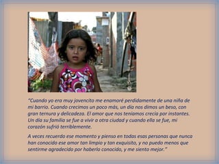 “Cuando yo era muy jovencito me enamoré perdidamente de una niña de
mi barrio. Cuando crecimos un poco más, un día nos dimos un beso, con
gran ternura y delicadeza. El amor que nos teníamos crecía por instantes.
Un día su familia se fue a vivir a otra ciudad y cuando ella se fue, mi
corazón sufrió terriblemente.
A veces recuerdo ese momento y pienso en todas esas personas que nunca
han conocido ese amor tan limpio y tan exquisito, y no puedo menos que
sentirme agradecido por haberlo conocido, y me siento mejor.”
 