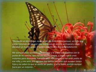 “Recuerdo un día en que, caminando por este mismo parque, un niño que
corría tratando de atrapar una mariposa, de pronto se tropezó y cayó,
dándose un fuerte golpe. El pobre niño lloraba desconsoladamente.

Me acerqué para ayudarlo a levantarse y le sequé sus lágrimas con la
punta de mi camisa, que ese día estaba limpia, y jugué con él unos
instantes para distraerlo. Fue sólo unos minutos, pero me sentí padre de
ese niño, y me sentí feliz porque hay tantos hombres que aunque tienen
hijos y no saben lo que se siente ser padre, y yo lo había sentido aunque
fuera por un instante…”
 