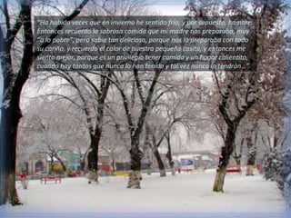 “Ha habido veces que en invierno he sentido frío, y por supuesto, hambre.
Entonces recuerdo la sabrosa comida que mi madre nos preparaba, muy
“a lo pobre”, pero sabía tan deliciosa, porque nos la preparaba con todo
su cariño, y recuerdo el calor de nuestra pequeña casita, y entonces me
siento mejor, porque es un privilegio tener comida y un hogar calientito,
cuando hay tantos que nunca lo han tenido y tal vez nunca lo tendrán…”
 