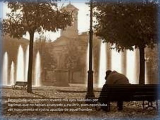 Después de un momento levanté mis ojos nublados por
lágrimas que no habían alcanzado a escurrir, pues necesitaba
ver nuevamente el rostro apacible de aquel hombre.
 