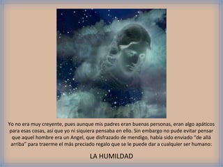 Yo no era muy creyente, pues aunque mis padres eran buenas personas, eran algo apáticos
 para esas cosas, así que yo ni siquiera pensaba en ello. Sin embargo no pude evitar pensar
  que aquel hombre era un Angel, que disfrazado de mendigo, había sido enviado “de allá
 arriba” para traerme el más preciado regalo que se le puede dar a cualquier ser humano:

                                    LA HUMILDAD
 