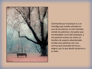 Caminando por el parque vi a un
                mendigo que estaba sentado en
                uno de los bancos, el más retirado,
                viendo las palomas y los patos que
                revoloteaban cerca del estanque, y
                me pareció curioso ver cómo un
                hombre de aspecto abandonado,
                miraba esas palomas con una
                sonrisa que emanaba ternura y
                alegría, por lo que decidí sentarme a
                su lado…



Foto: viasork
 