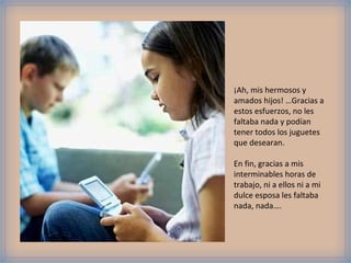 ¡Ah, mis hermosos y
amados hijos! …Gracias a
estos esfuerzos, no les
faltaba nada y podían
tener todos los juguetes
que desearan.

En fin, gracias a mis
interminables horas de
trabajo, ni a ellos ni a mi
dulce esposa les faltaba
nada, nada….
 