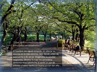 “¿Qué pediría usted como deseo
si hoy fuese su cumpleaños?”

El hombre me siguió mirando sin alterar su
sonrisa en lo más mínimo. Aún desde antes de
acercarme a él, yo ya imaginaba su posible
respuesta: Dinero; lo cual me permitiría
sentirme muy satisfecho al darle un par de
billetes y haber hecho mi buena acción del año…
 