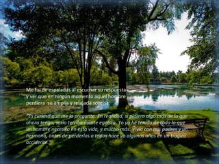 Me fui de espaladas al escuchar su respuesta
y ver que en ningún momento aquel hombre
perdiera su amplia y relajada sonrisa:

“Es curioso que me lo pregunte. En realidad, si pidiera algo más de lo que
ahora tengo, sería terriblemente egoísta. Yo ya he tenido de todo lo que
un hombre necesita en esta vida, y mucho más. Vivía con mis padres y un
hermano, antes de perderlos a todos hace ya algunos años en un trágico
accidente.”
 