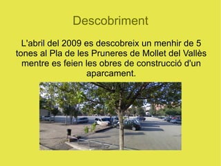 Descobriment L'abril del 2009 es descobreix un menhir de 5 tones al Pla de les Pruneres de Mollet del Vallès mentre es feien les obres de construcció d'un aparcament. 