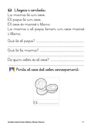         Llegeix i contesta:
La mama té un coco.
El papa té un coco.
El coco és marró i blanc.
La mama i el papa tenen un coco marró
i blanc.

Què té el papa? ............................................................
................................................................................................
Què té la mama? .......................................................
................................................................................................
De quin color és el coco? ..........................................
................................................................................................
           Pinta el coco del color corresponent:




                                   El .........................




Acollida Institut Carles Vallbona: Montse Talavera                                           10
 