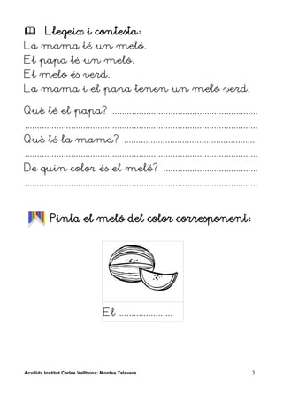         Llegeix i contesta:
La mama té un meló.
El papa té un meló.
El meló és verd.
La mama i el papa tenen un meló verd.

Què té el papa? ............................................................
................................................................................................
Què té la mama? .......................................................
................................................................................................
De quin color és el meló? .......................................
................................................................................................


           Pinta el meló del color corresponent:




                                   El ......................




Acollida Institut Carles Vallbona: Montse Talavera                                           3
 