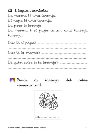         Llegeix i contesta:
La mama té una taronja.
El papa té una taronja.
La pera és taronja.
La mama i el papa tenen una taronja
taronja.

Què té el papa? ............................................................
................................................................................................
Què té la mama? .......................................................
................................................................................................
De quin color és la taronja? .................................
................................................................................................


           Pinta                  la            taronja               del            color
           corresponent:




                                   La ......................


Acollida Institut Carles Vallbona: Montse Talavera                                           4
 