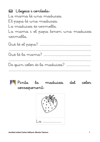         Llegeix i contesta:
La mama té una maduixa.
El papa té una maduixa.
La maduixa és vermella.
La mama i el papa tenen una maduixa
vermella.

Què té el papa? ............................................................
................................................................................................
Què té la mama? .......................................................
................................................................................................
De quin color és la maduixa? ............................
................................................................................................


           Pinta                 la           maduixa                  del           color
           corresponent:




                                   La ......................


Acollida Institut Carles Vallbona: Montse Talavera                                           5
 