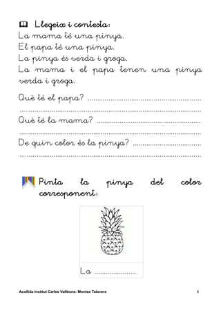         Llegeix i contesta:
La mama té una pinya.
El papa té una pinya.
La pinya és verda i groga.
La mama i el papa tenen una pinya
verda i groga.

Què té el papa? ............................................................
................................................................................................
Què té la mama? .......................................................
................................................................................................
De quin color és la pinya? ....................................
................................................................................................


           Pinta                   la                pinya           del             color
           corresponent:




                                   La ......................

Acollida Institut Carles Vallbona: Montse Talavera                                           6
 
